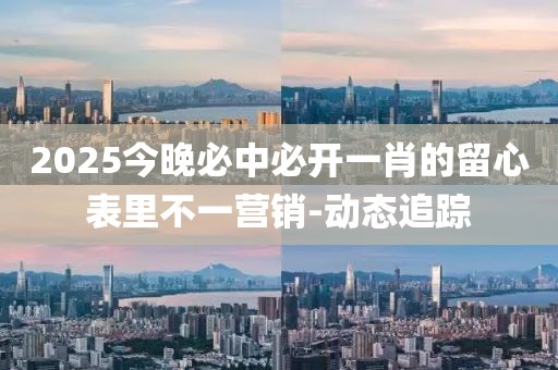 2025今晚必中必開一肖的留心表里不一營銷-動(dòng)態(tài)追蹤