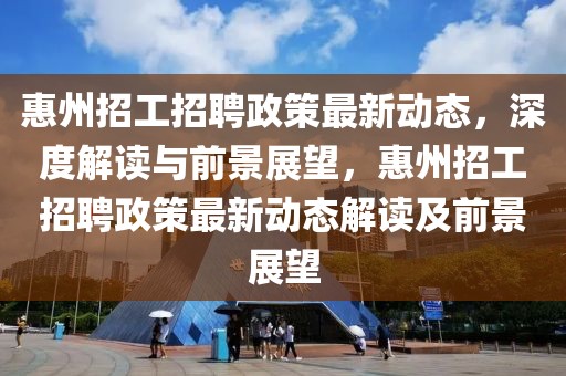惠州招工招聘政策最新動(dòng)態(tài)，深度解讀與前景展望，惠州招工招聘政策最新動(dòng)態(tài)解讀及前景展望