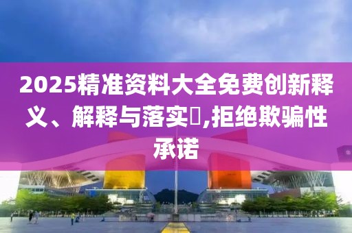 2025精準(zhǔn)資料大全免費(fèi)創(chuàng)新釋義、解釋與落實(shí)?,拒絕欺騙性承諾