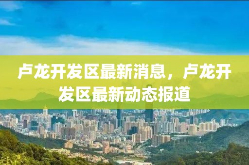 盧龍開發(fā)區(qū)最新消息，盧龍開發(fā)區(qū)最新動(dòng)態(tài)報(bào)道
