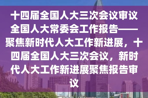 十四屆全國人大三次會議審議全國人大常委會工作報告——聚焦新時代人大工作新進展，十四屆全國人大三次會議，新時代人大工作新進展聚焦報告審議
