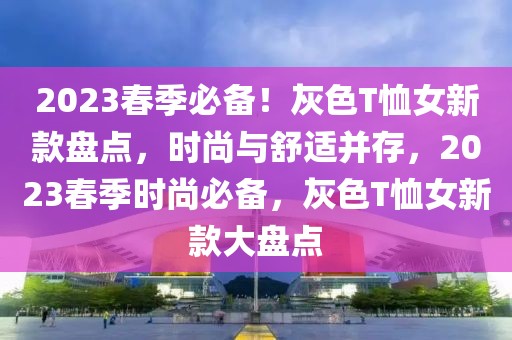 2023春季必備！灰色T恤女新款盤(pán)點(diǎn)，時(shí)尚與舒適并存，2023春季時(shí)尚必備，灰色T恤女新款大盤(pán)點(diǎn)