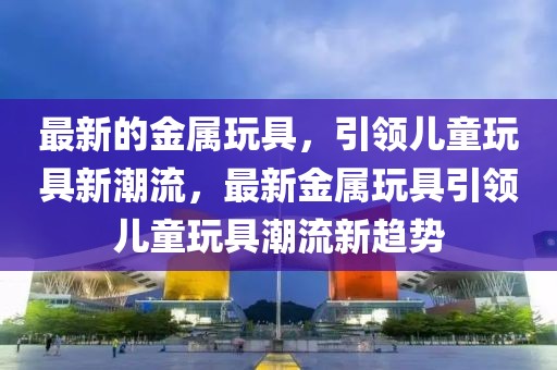 最新的金屬玩具，引領(lǐng)兒童玩具新潮流，最新金屬玩具引領(lǐng)兒童玩具潮流新趨勢