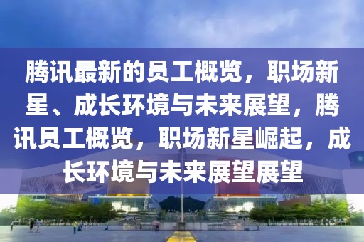 騰訊最新的員工概覽，職場新星、成長環(huán)境與未來展望，騰訊員工概覽，職場新星崛起，成長環(huán)境與未來展望展望