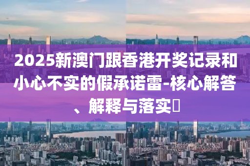 2025新澳門跟香港開獎記錄和小心不實的假承諾雷-核心解答、解釋與落實?