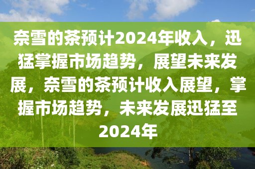 奈雪的茶預(yù)計2024年收入，迅猛掌握市場趨勢，展望未來發(fā)展，奈雪的茶預(yù)計收入展望，掌握市場趨勢，未來發(fā)展迅猛至2024年