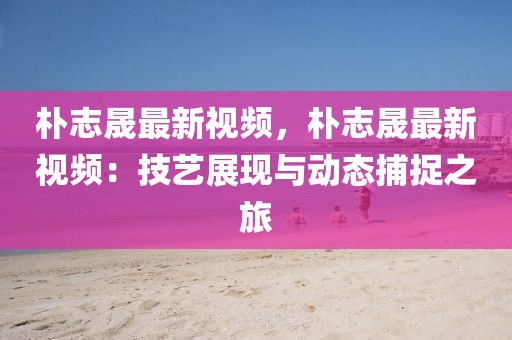 樸志晟最新視頻，樸志晟最新視頻：技藝展現(xiàn)與動(dòng)態(tài)捕捉之旅