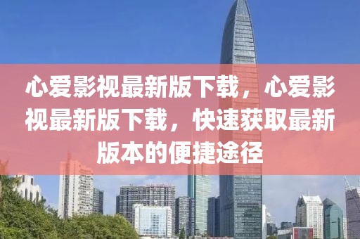 心愛影視最新版下載，心愛影視最新版下載，快速獲取最新版本的便捷途徑