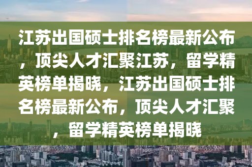 江蘇出國碩士排名榜最新公布，頂尖人才匯聚江蘇，留學(xué)精英榜單揭曉，江蘇出國碩士排名榜最新公布，頂尖人才匯聚，留學(xué)精英榜單揭曉