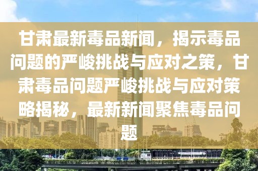 甘肅最新毒品新聞，揭示毒品問題的嚴(yán)峻挑戰(zhàn)與應(yīng)對之策，甘肅毒品問題嚴(yán)峻挑戰(zhàn)與應(yīng)對策略揭秘，最新新聞聚焦毒品問題