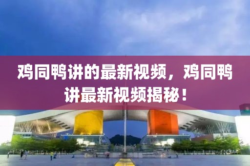 雞同鴨講的最新視頻，雞同鴨講最新視頻揭秘！