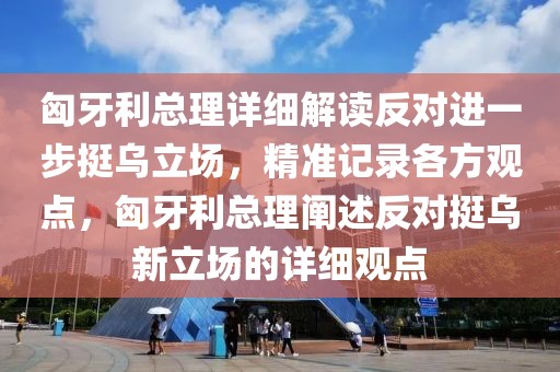 匈牙利總理詳細解讀反對進一步挺烏立場，精準記錄各方觀點，匈牙利總理闡述反對挺烏新立場的詳細觀點