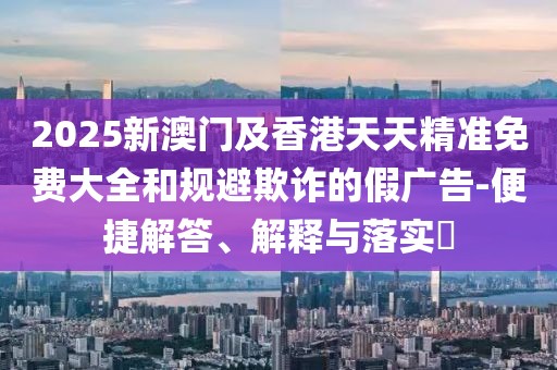 2025新澳門及香港天天精準免費大全和規(guī)避欺詐的假廣告-便捷解答、解釋與落實?