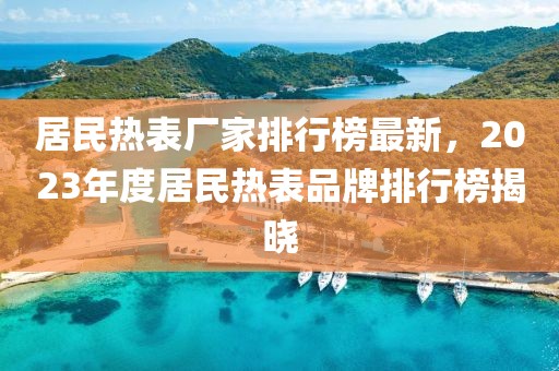 居民熱表廠家排行榜最新，2023年度居民熱表品牌排行榜揭曉