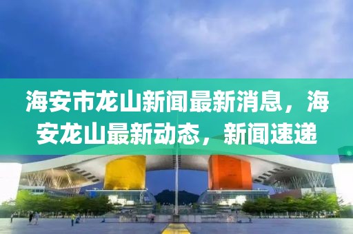 海安市龍山新聞最新消息，海安龍山最新動(dòng)態(tài)，新聞速遞