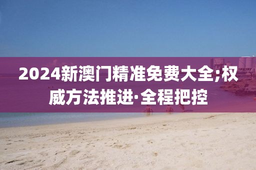 2024新澳門精準(zhǔn)免費(fèi)大全;權(quán)威方法推進(jìn)·全程把控