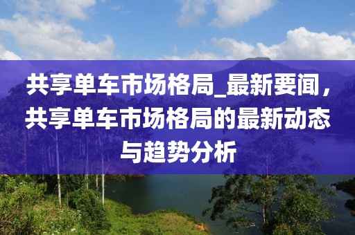共享單車市場格局_最新要聞，共享單車市場格局的最新動態(tài)與趨勢分析