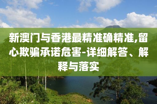 新澳門與香港最精準確精準,留心欺騙承諾危害-詳細解答、解釋與落實