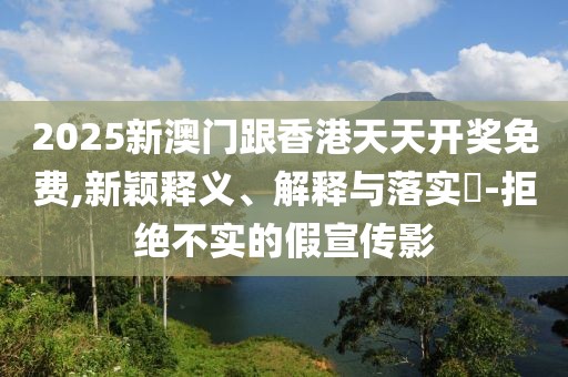 2025新澳門(mén)跟香港天天開(kāi)獎(jiǎng)免費(fèi),新穎釋義、解釋與落實(shí)?-拒絕不實(shí)的假宣傳影