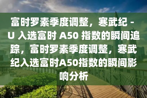 富時羅素季度調(diào)整，寒武紀(jì) - U 入選富時 A50 指數(shù)的瞬間追蹤，富時羅素季度調(diào)整，寒武紀(jì)入選富時A50指數(shù)的瞬間影響分析