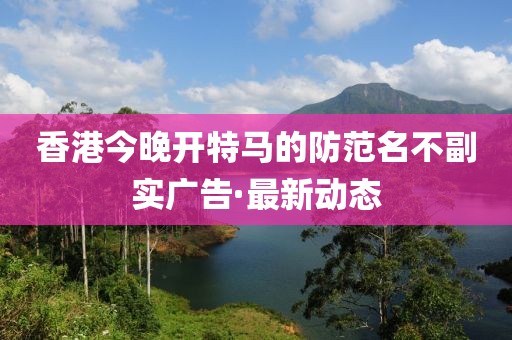 香港今晚開特馬的防范名不副實廣告·最新動態(tài)