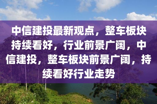 中信建投最新觀點(diǎn)，整車板塊持續(xù)看好，行業(yè)前景廣闊，中信建投，整車板塊前景廣闊，持續(xù)看好行業(yè)走勢