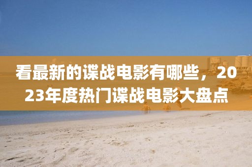 看最新的諜戰(zhàn)電影有哪些，2023年度熱門諜戰(zhàn)電影大盤點(diǎn)