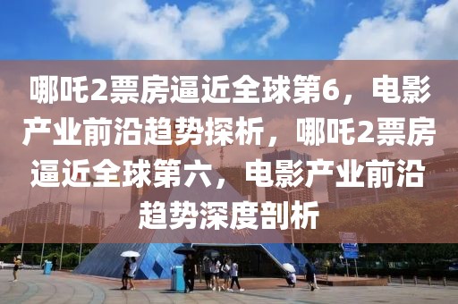 哪吒2票房逼近全球第6，電影產(chǎn)業(yè)前沿趨勢探析，哪吒2票房逼近全球第六，電影產(chǎn)業(yè)前沿趨勢深度剖析