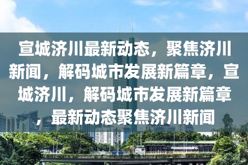 宣城濟(jì)川最新動(dòng)態(tài)，聚焦?jié)ㄐ侣?，解碼城市發(fā)展新篇章，宣城濟(jì)川，解碼城市發(fā)展新篇章，最新動(dòng)態(tài)聚焦?jié)ㄐ侣? class=