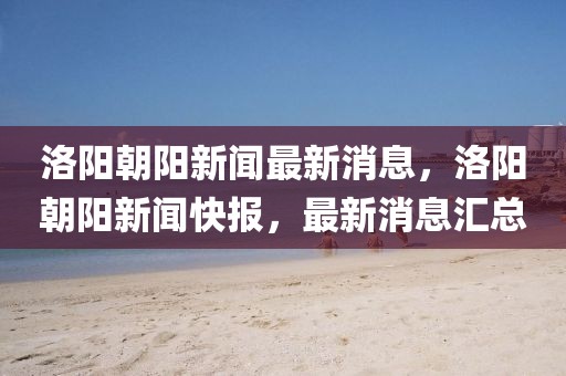 洛陽(yáng)朝陽(yáng)新聞最新消息，洛陽(yáng)朝陽(yáng)新聞快報(bào)，最新消息匯總