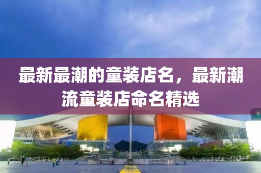 最新最潮的童裝店名，最新潮流童裝店命名精選
