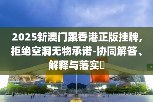 2025新澳門跟香港正版掛牌,拒絕空洞無物承諾-協(xié)同解答、解釋與落實?