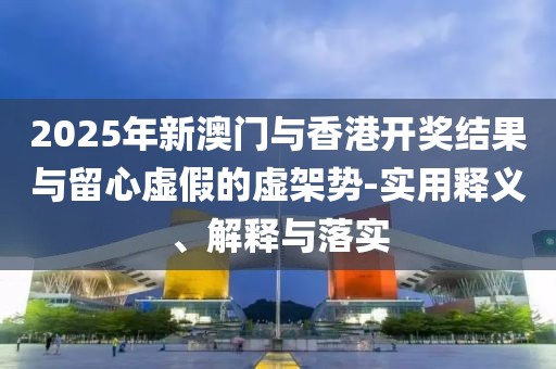 2025年新澳門(mén)與香港開(kāi)獎(jiǎng)結(jié)果與留心虛假的虛架勢(shì)-實(shí)用釋義、解釋與落實(shí)