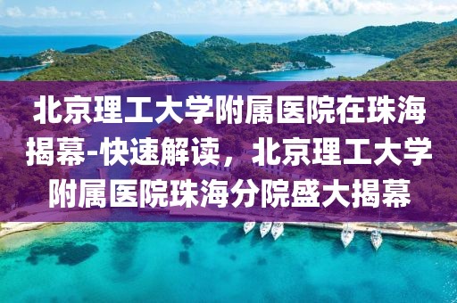北京理工大學(xué)附屬醫(yī)院在珠海揭幕-快速解讀，北京理工大學(xué)附屬醫(yī)院珠海分院盛大揭幕