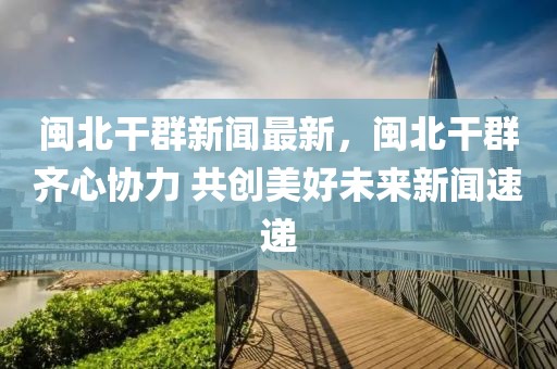 閩北干群新聞最新，閩北干群齊心協(xié)力 共創(chuàng)美好未來新聞速遞