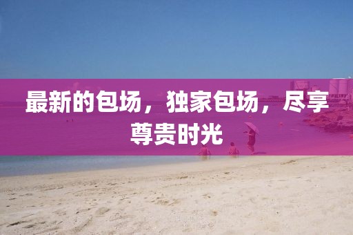 最新的包場(chǎng)，獨(dú)家包場(chǎng)，盡享尊貴時(shí)光