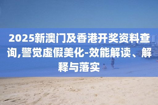 2025新澳門及香港開獎資料查詢,警覺虛假美化-效能解讀、解釋與落實