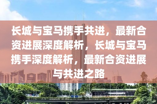 長城與寶馬攜手共進，最新合資進展深度解析，長城與寶馬攜手深度解析，最新合資進展與共進之路