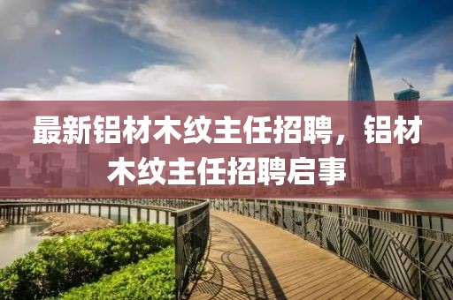 最新鋁材木紋主任招聘，鋁材木紋主任招聘啟事