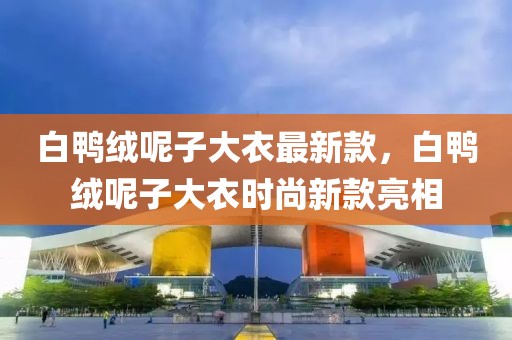 白鴨絨呢子大衣最新款，白鴨絨呢子大衣時尚新款亮相