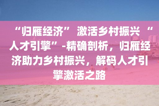 “歸雁經(jīng)濟(jì)” 激活鄉(xiāng)村振興 “人才引擎”-精確剖析，歸雁經(jīng)濟(jì)助力鄉(xiāng)村振興，解碼人才引擎激活之路