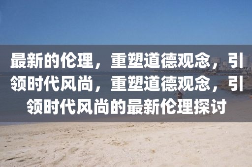 最新的倫理，重塑道德觀念，引領時代風尚，重塑道德觀念，引領時代風尚的最新倫理探討