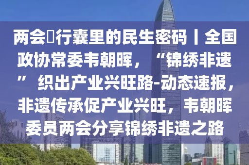 兩會(huì)?行囊里的民生密碼丨全國政協(xié)常委韋朝暉，“錦繡非遺” 織出產(chǎn)業(yè)興旺路-動(dòng)態(tài)速報(bào)，非遺傳承促產(chǎn)業(yè)興旺，韋朝暉委員兩會(huì)分享錦繡非遺之路