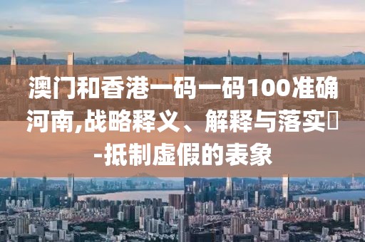 澳門和香港一碼一碼100準確河南,戰(zhàn)略釋義、解釋與落實?-抵制虛假的表象