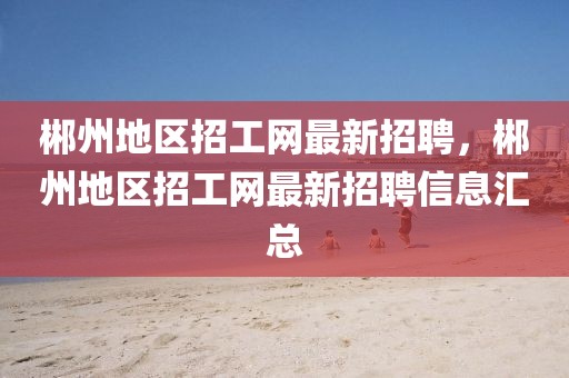 郴州地區(qū)招工網(wǎng)最新招聘，郴州地區(qū)招工網(wǎng)最新招聘信息匯總