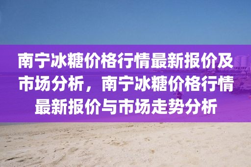南寧冰糖價(jià)格行情最新報(bào)價(jià)及市場(chǎng)分析，南寧冰糖價(jià)格行情最新報(bào)價(jià)與市場(chǎng)走勢(shì)分析