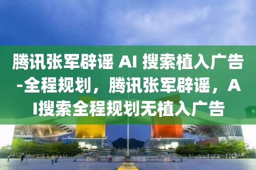 騰訊張軍辟謠 AI 搜索植入廣告-全程規(guī)劃，騰訊張軍辟謠，AI搜索全程規(guī)劃無植入廣告