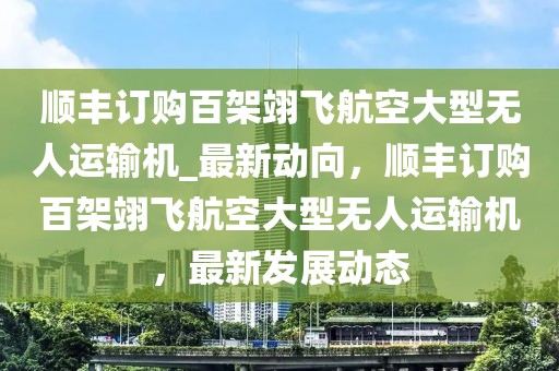 順豐訂購百架翊飛航空大型無人運輸機_最新動向，順豐訂購百架翊飛航空大型無人運輸機，最新發(fā)展動態(tài)