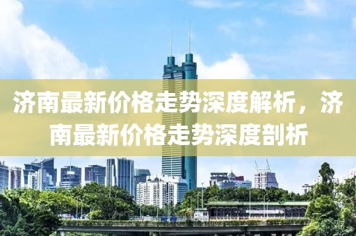 濟(jì)南最新價(jià)格走勢(shì)深度解析，濟(jì)南最新價(jià)格走勢(shì)深度剖析