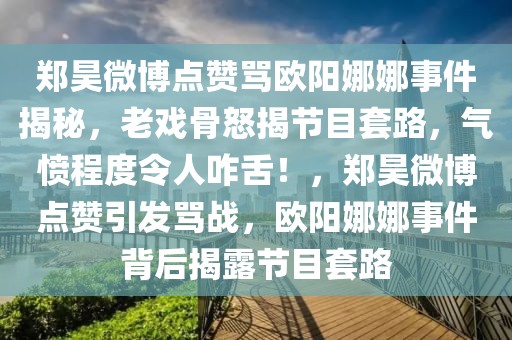 鄭昊微博點(diǎn)贊罵歐陽娜娜事件揭秘，老戲骨怒揭節(jié)目套路，氣憤程度令人咋舌！，鄭昊微博點(diǎn)贊引發(fā)罵戰(zhàn)，歐陽娜娜事件背后揭露節(jié)目套路